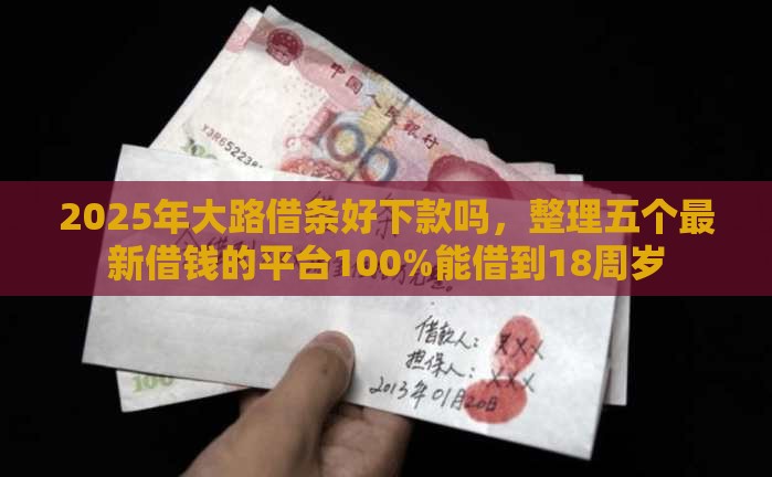 2025年大路借条好下款吗，整理五个最新借钱的平台100%能借到18周岁