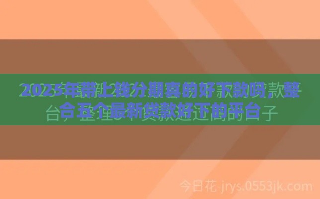 2025年带上钱分期真的好下款吗，整合五个最新贷款好下的平台