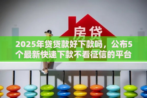 2025年贷贷款好下款吗，公布5个最新快速下款不看征信的平台