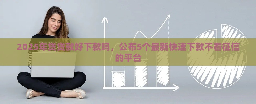 2025年贷贷款好下款吗，公布5个最新快速下款不看征信的平台