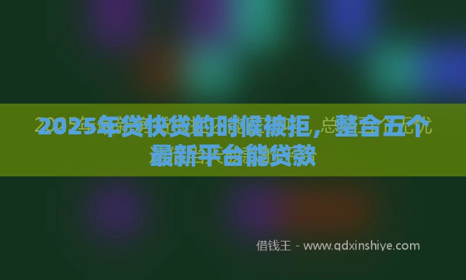 2025年贷快贷的时候被拒，整合五个最新平台能贷款