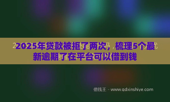 2025年贷款被拒了两次，梳理5个最新逾期了在平台可以借到钱