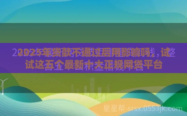 2025年贷款不通过后用影响吗，试试这五个最新十大正规网贷平台