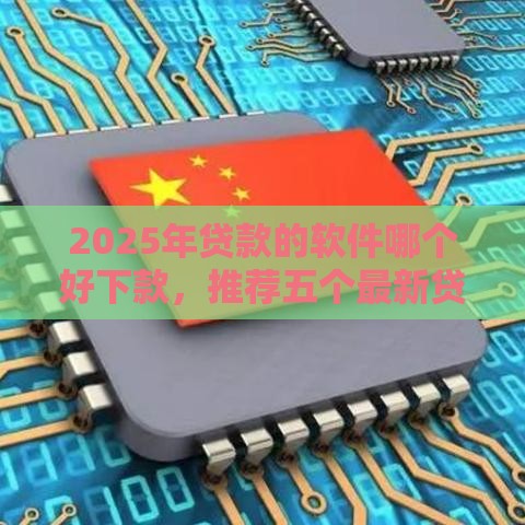 2025年贷款的软件哪个好下款，推荐五个最新贷款平台利息最低