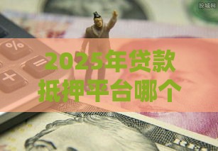 2025年贷款抵押平台哪个好下款：公布五个2025热门频繁借款被拒借款平台还可以借