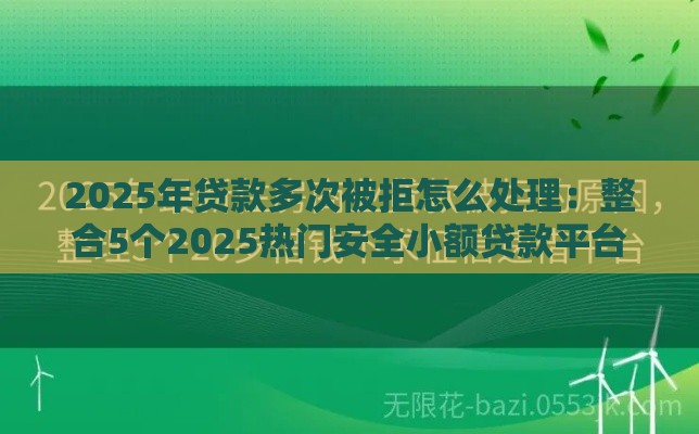 2025年贷款多次被拒怎么处理：整合5个2025热门安全小额贷款平台