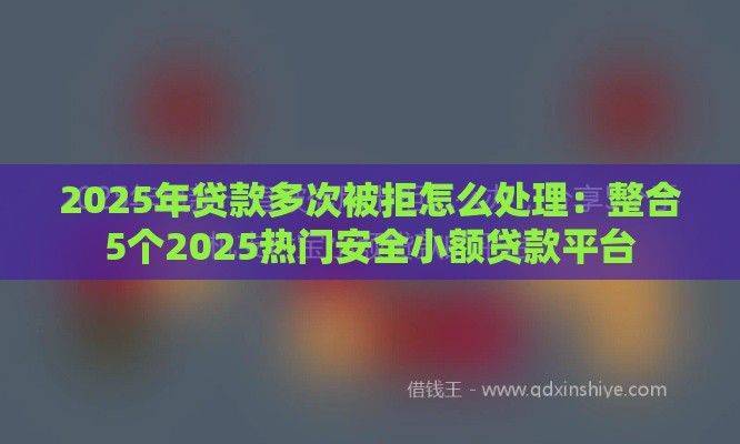 2025年贷款多次被拒怎么处理：整合5个2025热门安全小额贷款平台