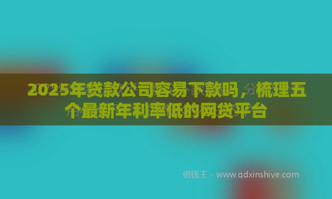 2025年贷款公司容易下款吗，梳理五个最新年利率低的网贷平台
