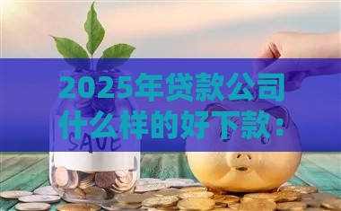 2025年贷款公司什么样的好下款：公布五个2025热门不看征信容易贷款的平台