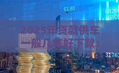 2025年贷款供车一般几年好下款：推荐5个2025热门下款快的网贷平台
