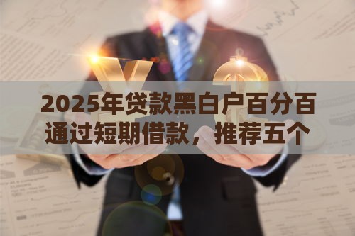 2025年贷款黑白户百分百通过短期借款，推荐五个最新贷款正规的平台