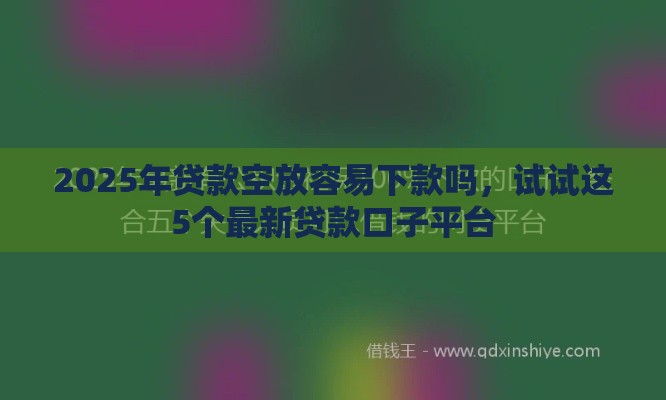 2025年贷款空放容易下款吗,试试这5个最新贷款口子平台 2025年贷款空放容易下款吗,试试这5个最新贷款口子平台