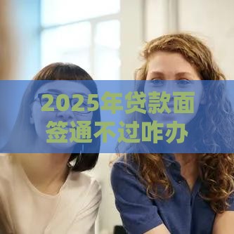 2025年贷款面签通不过咋办，看看这5个最新贷款撸口子