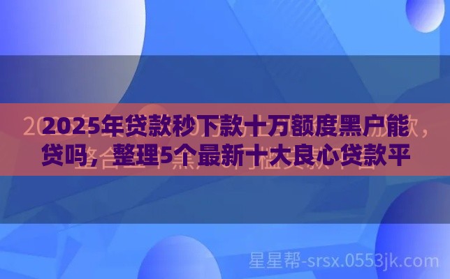 2025年贷款秒下款十万额度黑户能贷吗，整理5个最新十大良心贷款平台推荐
