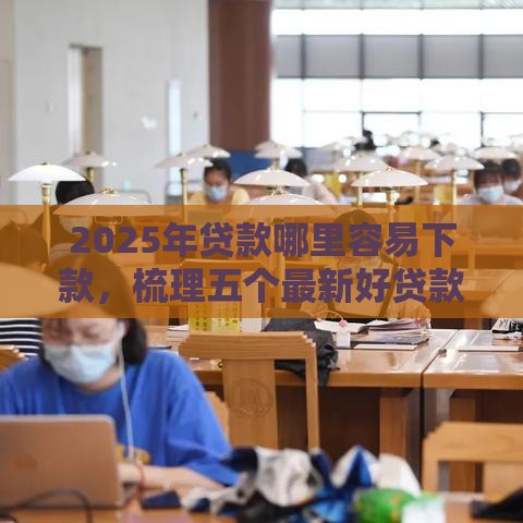 2025年贷款哪里容易下款，梳理五个最新好贷款平台