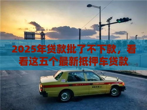 2025年贷款批了不下款,看看这五个最新抵押车贷款平台 2025年贷款批了不下款,看看这五个最新抵押车贷款平台