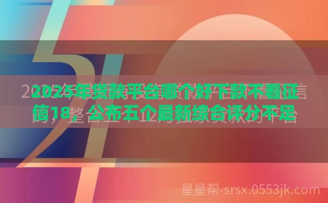 2025年贷款平台哪个好下款不看征信18，公布五个最新综合评分不足平台能下款