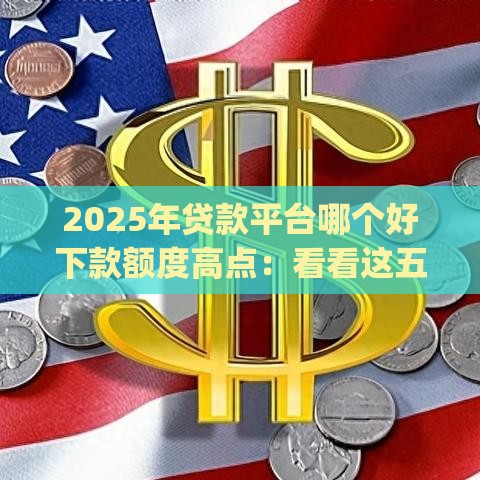 2025年贷款平台哪个好下款额度高点：看看这五个2025热门qq借钱平台