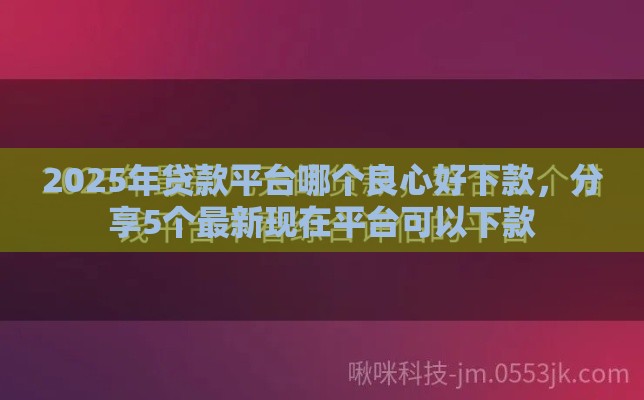 2025年贷款平台哪个良心好下款，分享5个最新现在平台可以下款