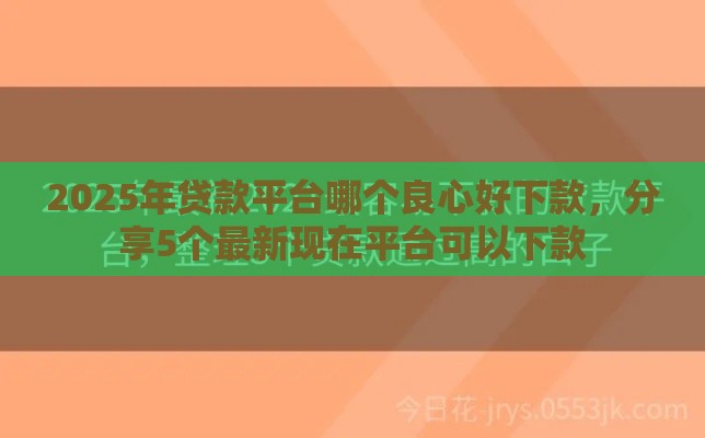 2025年贷款平台哪个良心好下款，分享5个最新现在平台可以下款