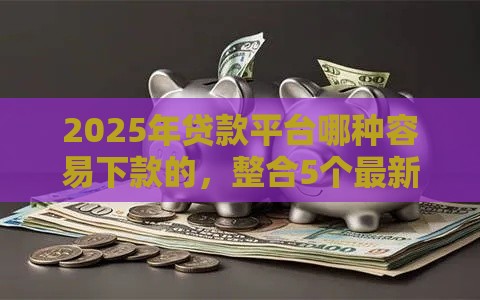 2025年贷款平台哪种容易下款的，整合5个最新末成年借钱平台