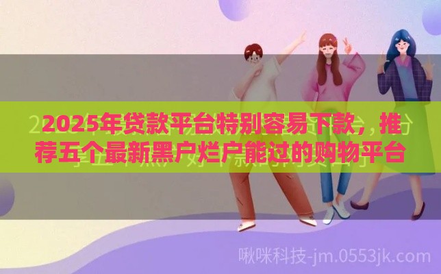 2025年贷款平台特别容易下款，推荐五个最新黑户烂户能过的购物平台