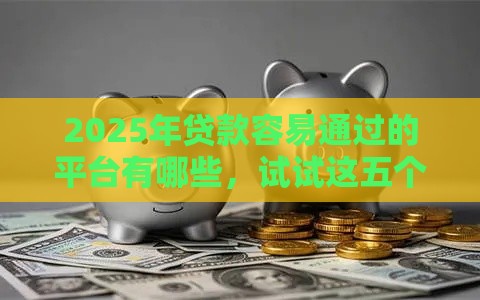 2025年贷款容易通过的平台有哪些，试试这五个最新可以预支500元的平台