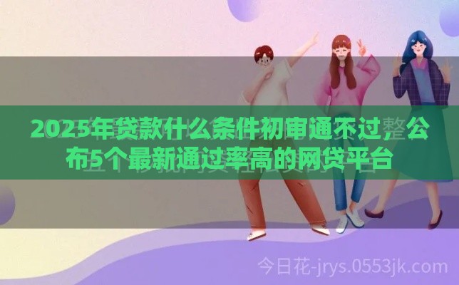 2025年贷款什么条件初审通不过，公布5个最新通过率高的网贷平台