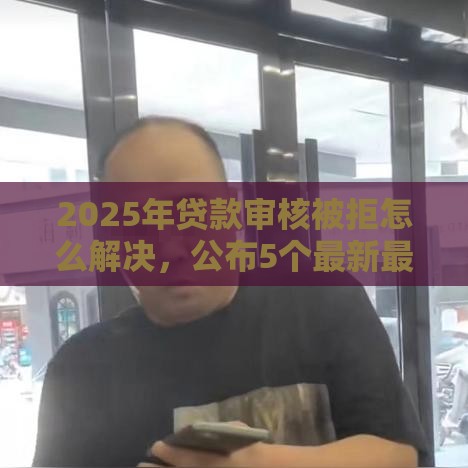 2025年贷款审核被拒怎么解决，公布5个最新最新口子有微信就能下