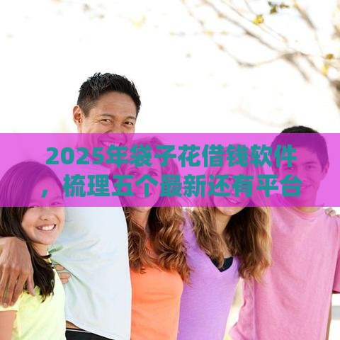 2025年袋子花借钱软件，梳理五个最新还有平台可以借钱