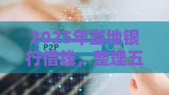 2025年当地银行借钱，整理五个最新十大正规网贷平台排名不分先后