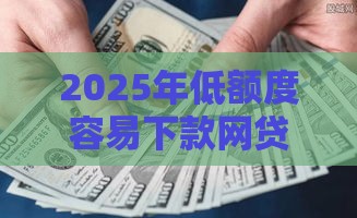 2025年低额度容易下款网贷，分享5个最新黑户下款的口子2025