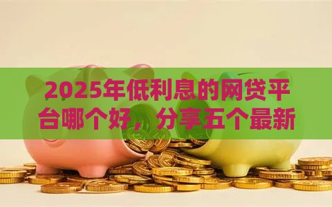 2025年低利息的网贷平台哪个好，分享五个最新高炮口子2025最新下款苹果手机能下载的