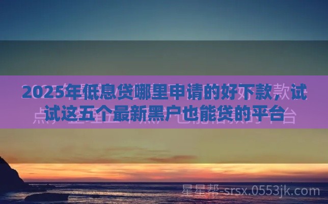 2025年低息贷哪里申请的好下款，试试这五个最新黑户也能贷的平台