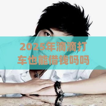 2025年滴滴打车也能借钱吗吗，分享五个最新网上贷款p2p平台