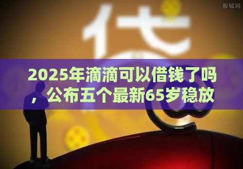 2025年滴滴可以借钱了吗，公布五个最新65岁稳放款口子正规网贷