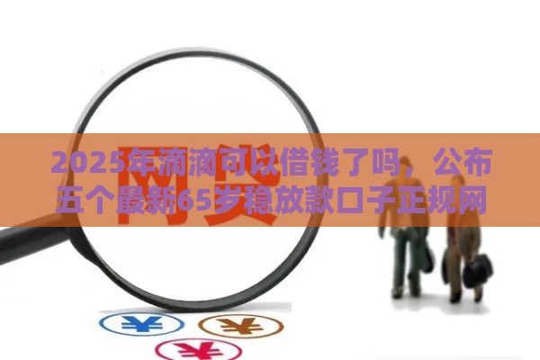 2025年滴滴可以借钱了吗，公布五个最新65岁稳放款口子正规网贷