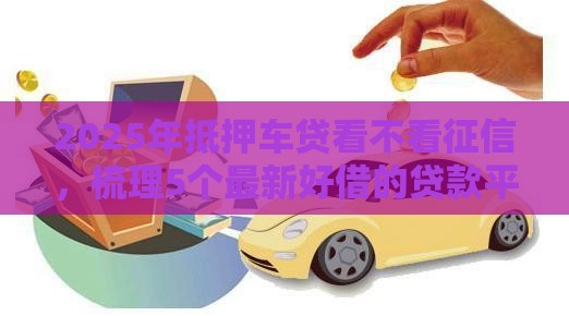 2025年抵押车贷看不看征信，梳理5个最新好借的贷款平台