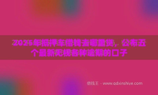 2025年抵押车借钱去哪里贷，公布五个最新无视各种逾期的口子