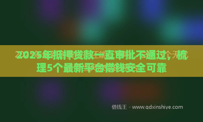 2025年抵押贷款一直审批不通过，梳理5个最新平台借钱安全可靠