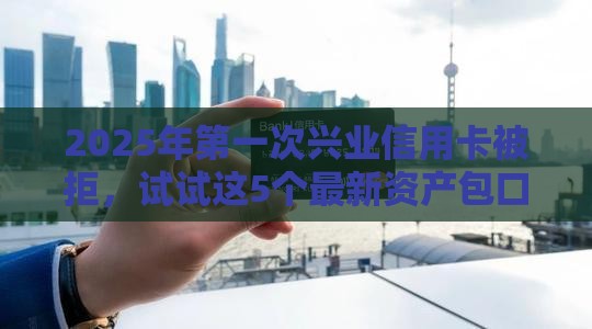 2025年第一次兴业信用卡被拒，试试这5个最新资产包口子