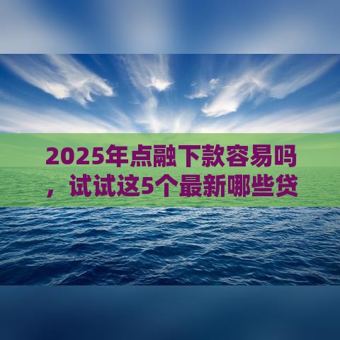 2025年点融下款容易吗，试试这5个最新哪些贷款平台利息低