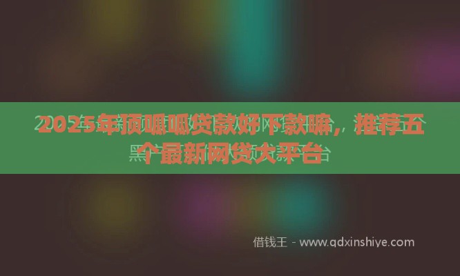 2025年顶呱呱贷款好下款嘛，推荐五个最新网贷大平台