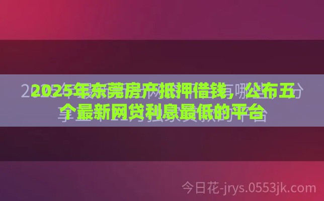 2025年东莞房产抵押借钱，公布五个最新网贷利息最低的平台