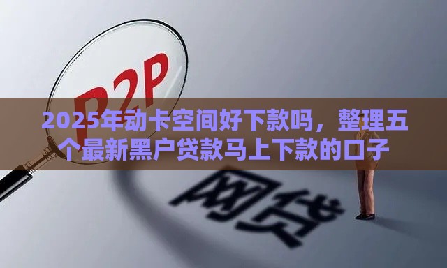 2025年动卡空间好下款吗,整理五个最新黑户贷款马上下款的口子 2025年动卡空间好下款吗,整理五个最新黑户贷款马上下款的口子