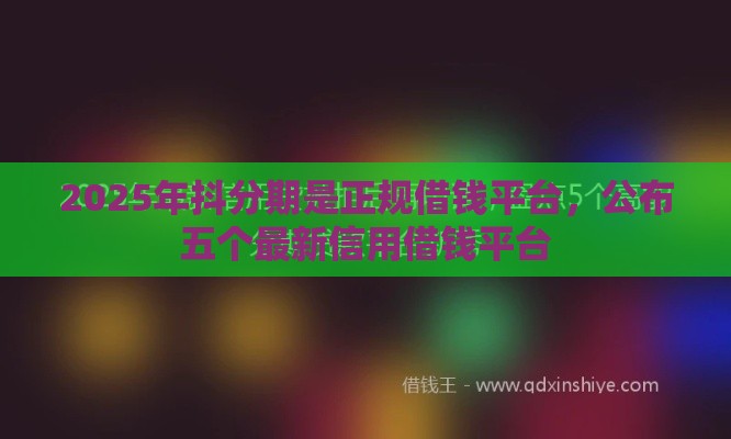 2025年抖分期是正规借钱平台，公布五个最新信用借钱平台