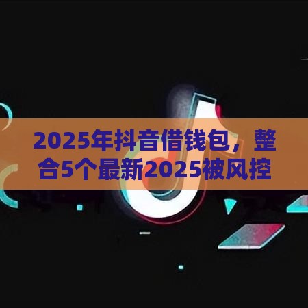 2025年抖音借钱包，整合5个最新2025被风控了必下的口子