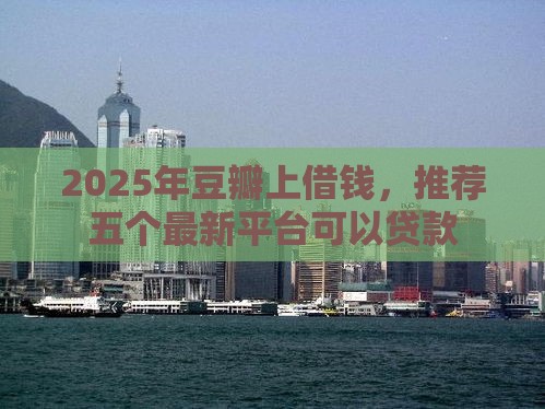 2025年豆瓣上借钱，推荐五个最新平台可以贷款