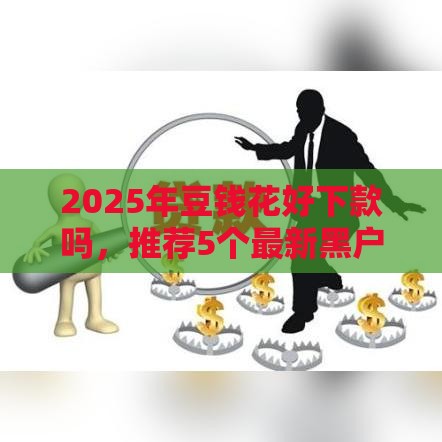 2025年豆钱花好下款吗，推荐5个最新黑户网贷黑名单需要2万能借款平台