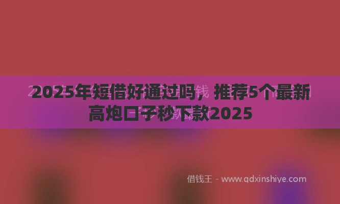 2025年短借好通过吗，推荐5个最新高炮口子秒下款2025